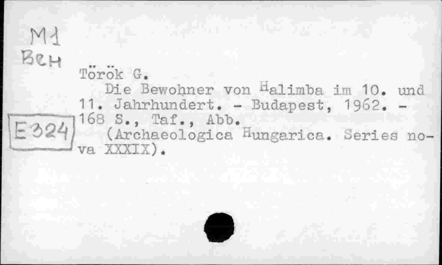 ﻿Md
Вгн .. ..
Torok G.
Die Bewohner von ^alimba ini 10. und
11. Jahrhundert. - Budapest, 19&2. -
ГГ'ЛоЛ 168 S • ’ Taf • » АЪЪ •
(Archaeologica Hungarica. Series no-•----— va XXXIX).